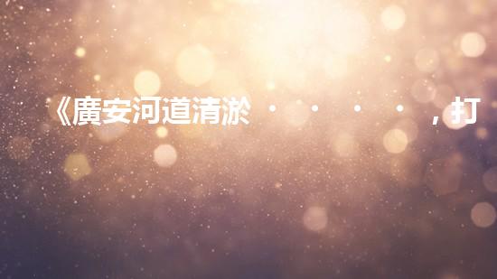 《廣安河道清淤，打造城市美麗景觀》
